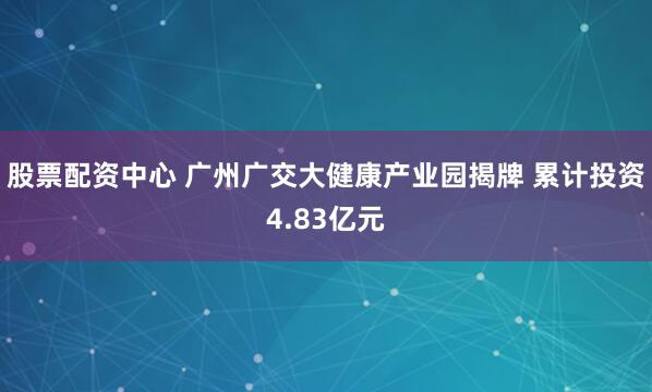 股票配资中心 广州广交大健康产业园揭牌 累计投资4.83亿元