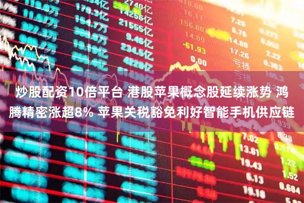 炒股配资10倍平台 港股苹果概念股延续涨势 鸿腾精密涨超8% 苹果关税豁免利好智能手机供应链
