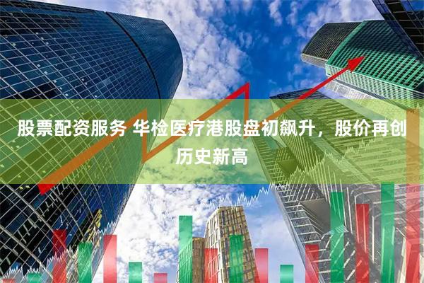 股票配资服务 华检医疗港股盘初飙升，股价再创历史新高