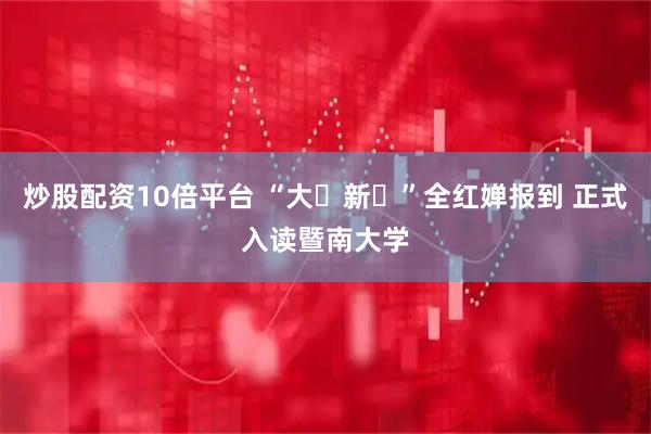 炒股配资10倍平台 “大⼀新⽣”全红婵报到 正式入读暨南大学