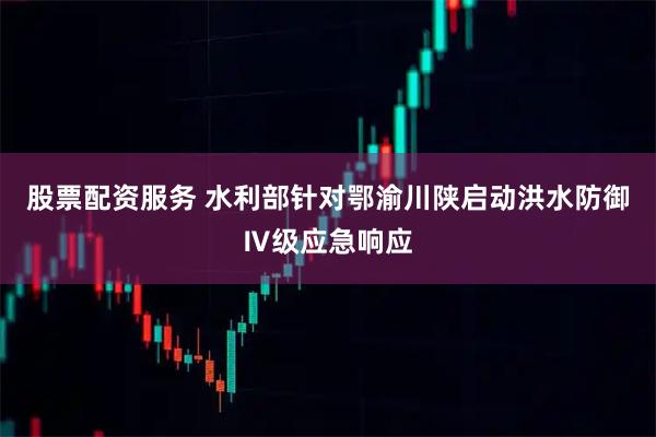 股票配资服务 水利部针对鄂渝川陕启动洪水防御Ⅳ级应急响应