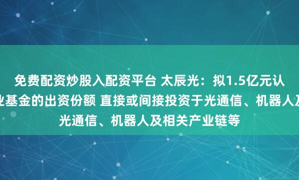 免费配资炒股入配资平台 太辰光：拟1.5亿元认购国泰海通产业基金的出资份额 直接或间接投资于光通信、机器人及相关产业链等
