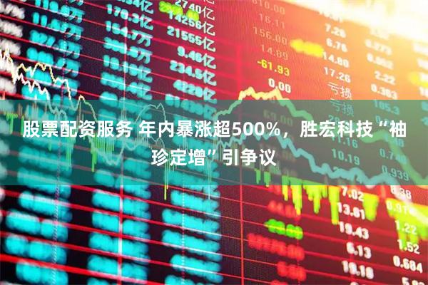 股票配资服务 年内暴涨超500%，胜宏科技“袖珍定增”引争议