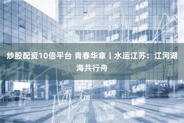 炒股配资10倍平台 青春华章丨水运江苏：江河湖海共行舟
